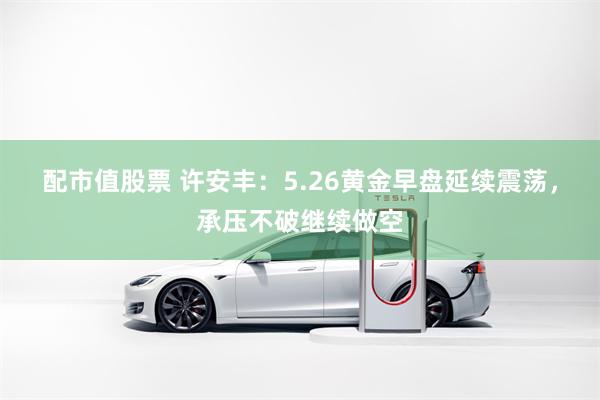 配市值股票 许安丰：5.26黄金早盘延续震荡，承压不破继续做空