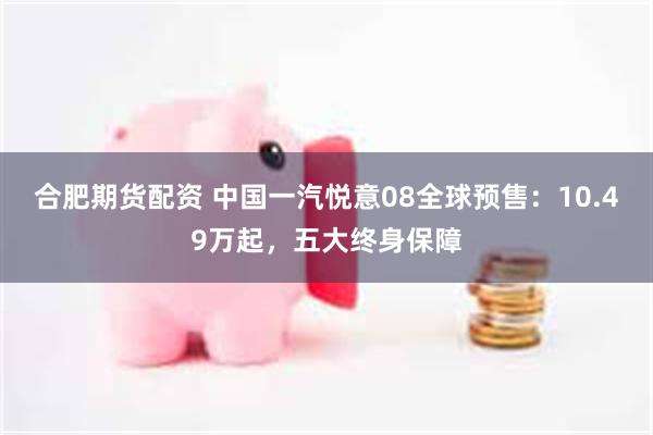 合肥期货配资 中国一汽悦意08全球预售：10.49万起，五大终身保障