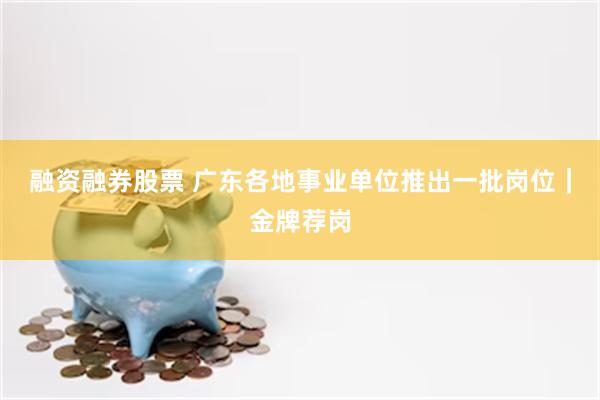 融资融券股票 广东各地事业单位推出一批岗位｜金牌荐岗