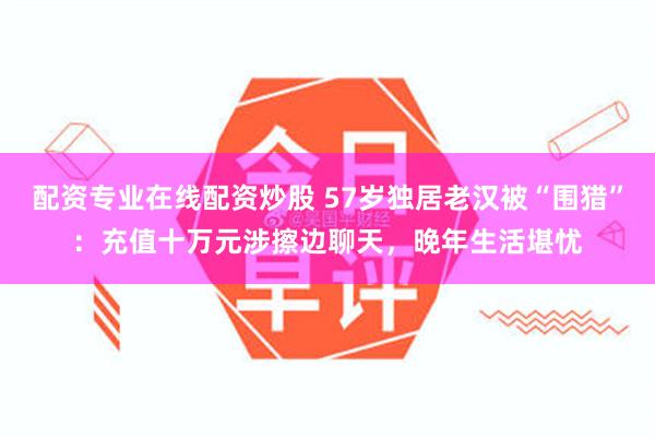配资专业在线配资炒股 57岁独居老汉被“围猎”：充值十万元涉擦边聊天，晚年生活堪忧