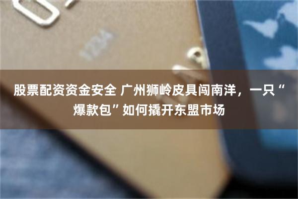股票配资资金安全 广州狮岭皮具闯南洋，一只“爆款包”如何撬开东盟市场