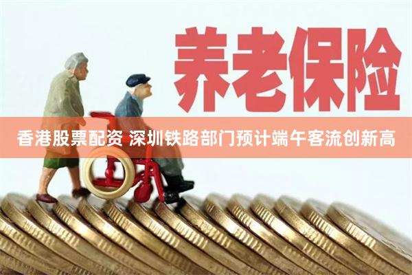 香港股票配资 深圳铁路部门预计端午客流创新高