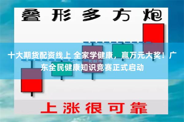十大期货配资线上 全家学健康,赢万元大奖!广东全民健康知识竞赛正式启动