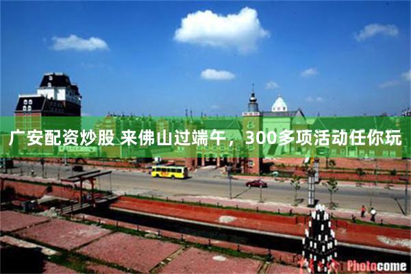 广安配资炒股 来佛山过端午，300多项活动任你玩