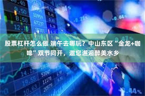 股票杠杆怎么做 端午去哪玩？中山东区“金龙+咖啡”双节同开，邀您邂逅醉美水乡