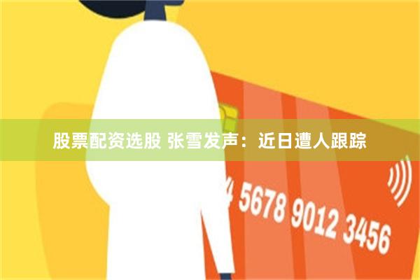 股票配资选股 张雪发声：近日遭人跟踪