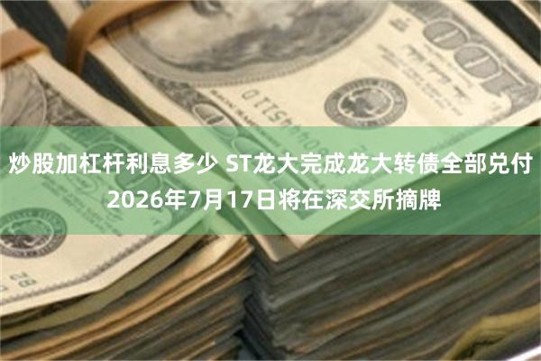 炒股加杠杆利息多少 ST龙大完成龙大转债全部兑付 2026年7月17日将在深交所摘牌