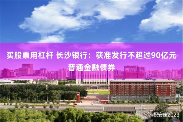 买股票用杠杆 长沙银行：获准发行不超过90亿元普通金融债券