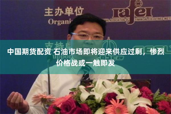 中国期货配资 石油市场即将迎来供应过剩,惨烈价格战或一触即发