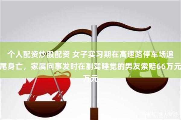 个人配资炒股配资 女子实习期在高速路停车场追尾身亡，家属向事发时在副驾睡觉的男友索赔66万元