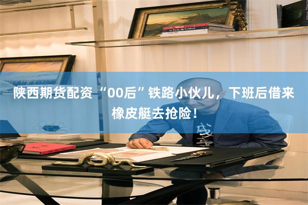 陕西期货配资 “00后”铁路小伙儿，下班后借来橡皮艇去抢险！