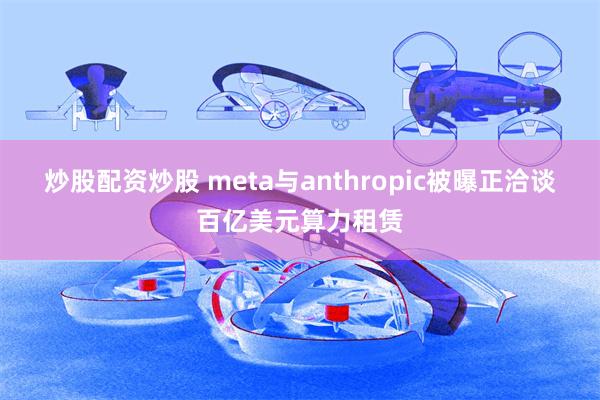 炒股配资炒股 meta与anthropic被曝正洽谈百亿美元算力租赁