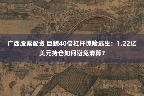 广西股票配资 巨鲸40倍杠杆惊险逃生：1.22亿美元持仓如何避免清算？