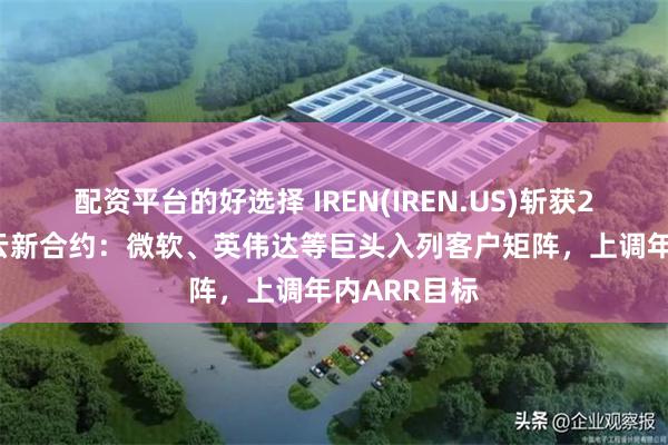 配资平台的好选择 IREN(IREN.US)斩获28亿美元AI云新合约：微软、英伟达等巨头入列客户矩阵，上调年内ARR目标