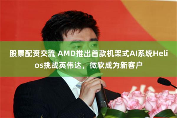 股票配资交流 AMD推出首款机架式AI系统Helios挑战英伟达，微软成为新客户