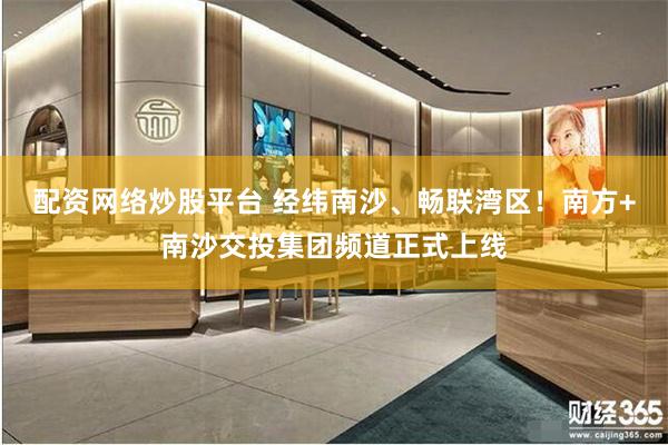 配资网络炒股平台 经纬南沙、畅联湾区！南方+南沙交投集团频道正式上线