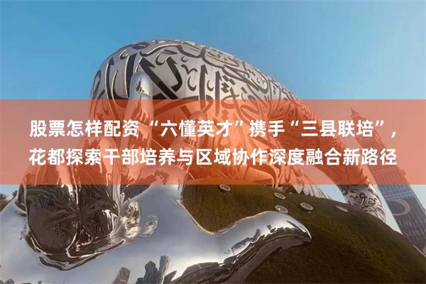 股票怎样配资 “六懂英才”携手“三县联培”，花都探索干部培养与区域协作深度融合新路径