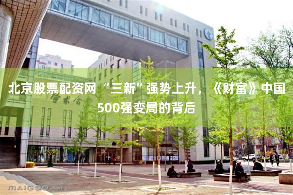 北京股票配资网 “三新”强势上升，《财富》中国500强变局的背后