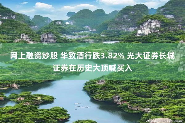网上融资炒股 华致酒行跌3.82% 光大证券长城证券在历史大顶喊买入