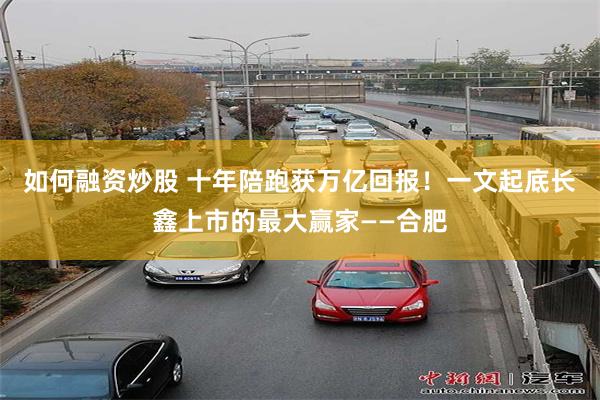 如何融资炒股 十年陪跑获万亿回报！一文起底长鑫上市的最大赢家——合肥