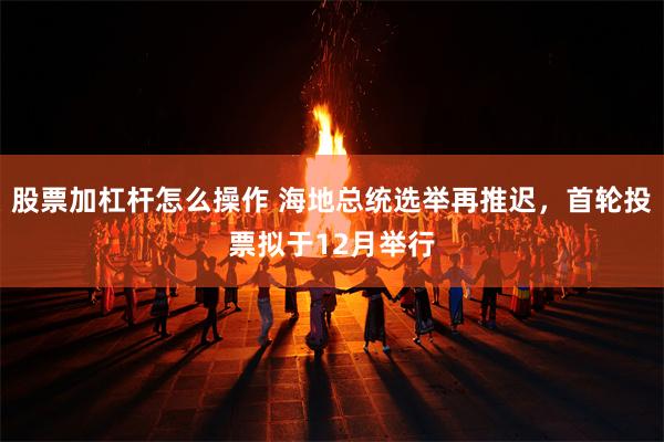 股票加杠杆怎么操作 海地总统选举再推迟，首轮投票拟于12月举行