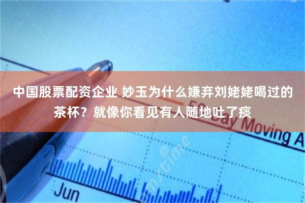 中国股票配资企业 妙玉为什么嫌弃刘姥姥喝过的茶杯？就像你看见有人随地吐了痰