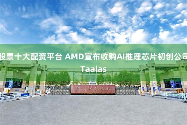 股票十大配资平台 AMD宣布收购AI推理芯片初创公司Taalas