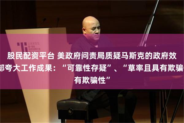 股民配资平台 美政府问责局质疑马斯克的政府效率部夸大工作成果：“可靠性存疑”、“草率且具有欺骗性”
