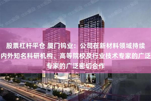 股票杠杆平仓 厦门钨业：公司在新材料领域持续深化与国内外知名科研机构、高等院校及行业技术专家的广泛密切合作