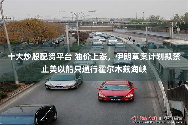 十大炒股配资平台 油价上涨，伊朗草案计划拟禁止美以船只通行霍尔木兹海峡