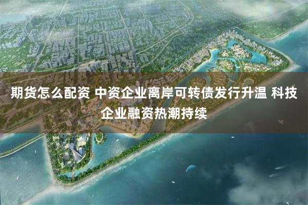 期货怎么配资 中资企业离岸可转债发行升温 科技企业融资热潮持续