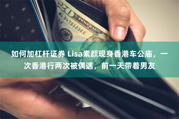 如何加杠杆证券 Lisa素颜现身香港车公庙，一次香港行两次被偶遇，前一天带着男友