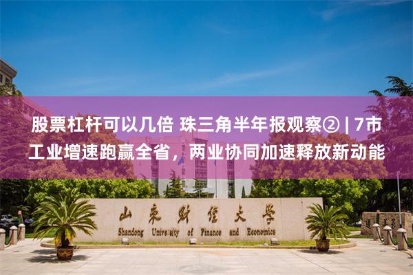股票杠杆可以几倍 珠三角半年报观察② | 7市工业增速跑赢全省，两业协同加速释放新动能