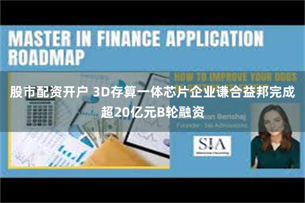 股市配资开户 3D存算一体芯片企业谦合益邦完成超20亿元B轮融资