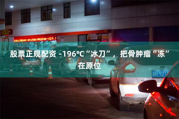 股票正规配资 -196℃“冰刀”，把骨肿瘤“冻”在原位