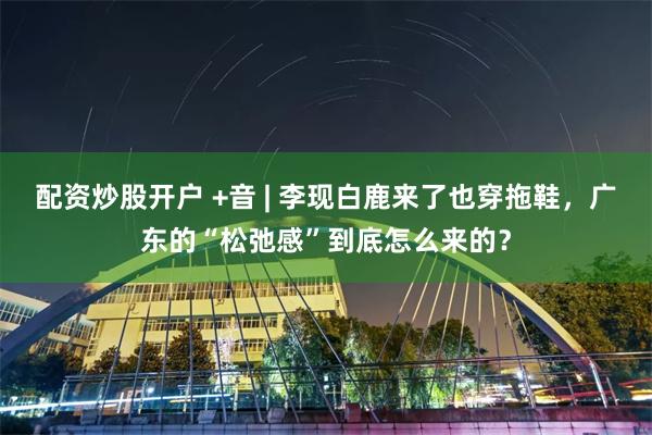 配资炒股开户 +音 | 李现白鹿来了也穿拖鞋，广东的“松弛感”到底怎么来的？