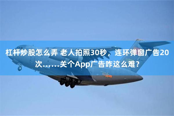 杠杆炒股怎么弄 老人拍照30秒，连环弹窗广告20次……关个App广告咋这么难？