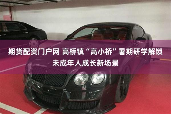 期货配资门户网 高桥镇“高小桥”暑期研学解锁未成年人成长新场景