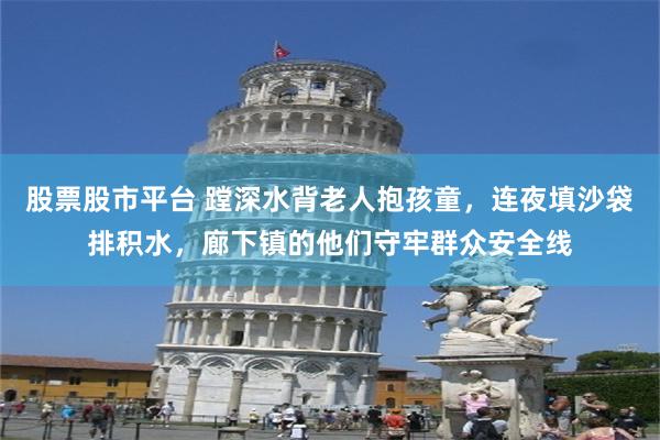 股票股市平台 蹚深水背老人抱孩童，连夜填沙袋排积水，廊下镇的他们守牢群众安全线