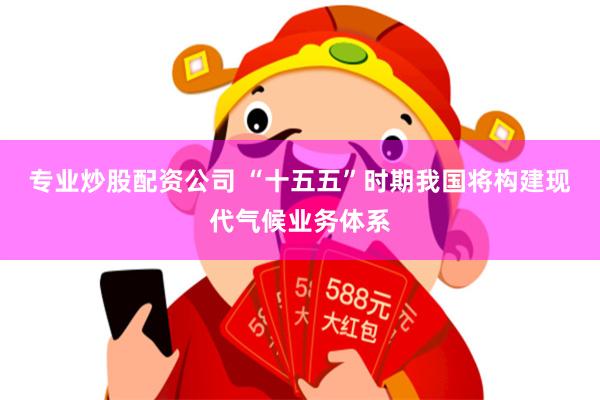 专业炒股配资公司 “十五五”时期我国将构建现代气候业务体系