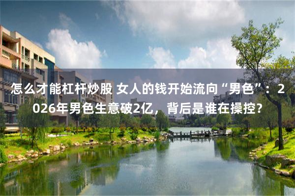 怎么才能杠杆炒股 女人的钱开始流向“男色”：2026年男色生意破2亿，背后是谁在操控？