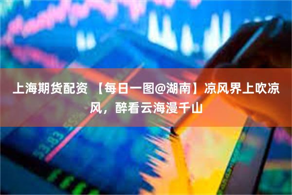 上海期货配资 【每日一图@湖南】凉风界上吹凉风，醉看云海漫千山