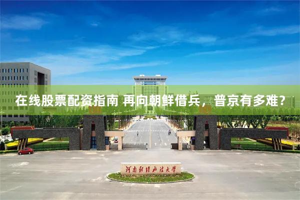 在线股票配资指南 再向朝鲜借兵，普京有多难？