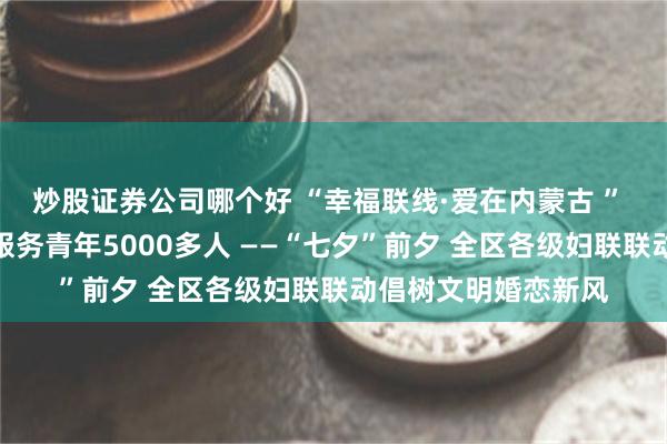 炒股证券公司哪个好 “幸福联线·爱在内蒙古 ” 青年交友联谊活动服务青年5000多人 ——“七夕”前夕 全区各级妇联联动倡树文明婚恋新风