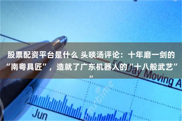 股票配资平台是什么 头啖汤评论：十年磨一剑的“南粤具匠”，造就了广东机器人的“十八般武艺”