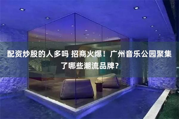 配资炒股的人多吗 招商火爆！广州音乐公园聚集了哪些潮流品牌？