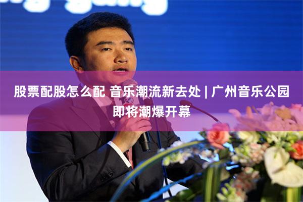 股票配股怎么配 音乐潮流新去处 | 广州音乐公园即将潮爆开幕