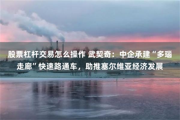 股票杠杆交易怎么操作 武契奇：中企承建“多瑙走廊”快速路通车，助推塞尔维亚经济发展