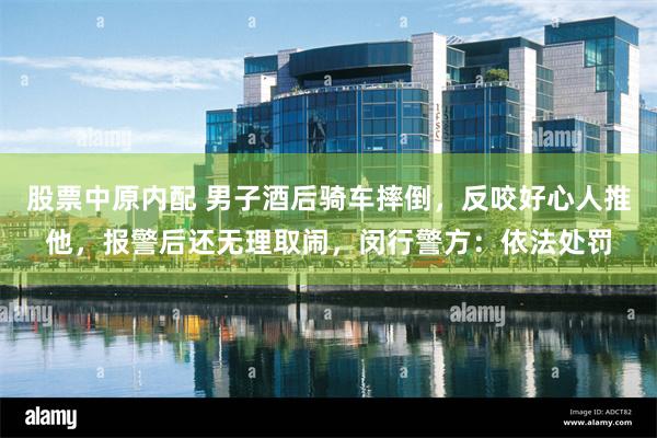 股票中原内配 男子酒后骑车摔倒，反咬好心人推他，报警后还无理取闹，闵行警方：依法处罚