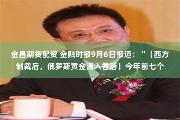 金昌期货配资 金融时报9月6日报道：“【西方制裁后，俄罗斯黄金涌入香港】今年前七个